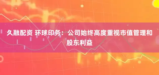 久融配资 环球印务：公司始终高度重视市值管理和股东利益