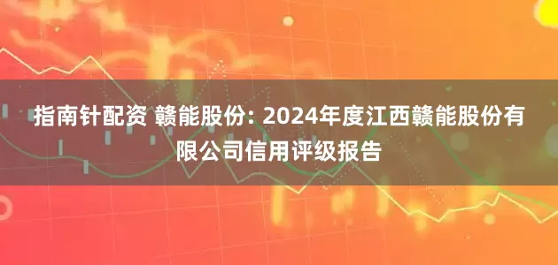 指南针配资 赣能股份: 2024年度江西赣能股份有限公司信用评级报告