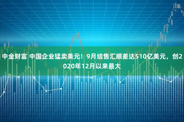 中金财富 中国企业猛卖美元！9月结售汇顺差达510亿美元，创2020年12月以来最大