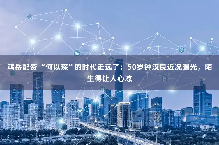 鸿岳配资 “何以琛”的时代走远了：50岁钟汉良近况曝光，陌生得让人心凉