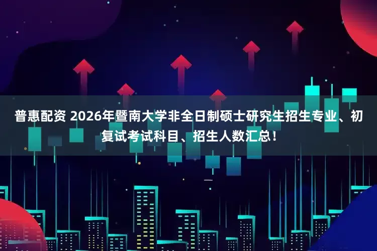 普惠配资 2026年暨南大学非全日制硕士研究生招生专业、初复试考试科目、招生人数汇总！