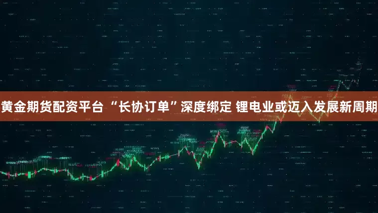 黄金期货配资平台 “长协订单”深度绑定 锂电业或迈入发展新周期