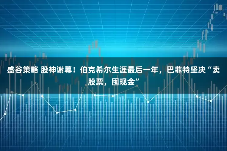 盛谷策略 股神谢幕！伯克希尔生涯最后一年，巴菲特坚决“卖股票，囤现金”