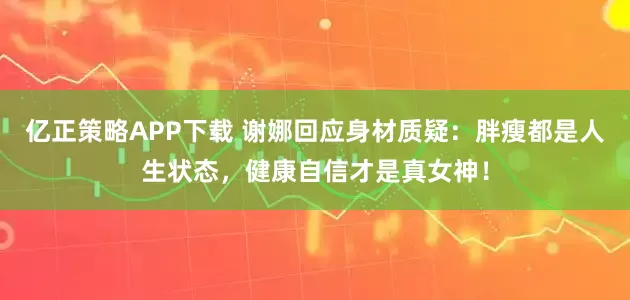 亿正策略APP下载 谢娜回应身材质疑：胖瘦都是人生状态，健康自信才是真女神！