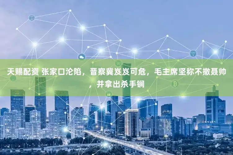 天赐配资 张家口沦陷，晋察冀岌岌可危，毛主席坚称不撤聂帅，并拿出杀手锏