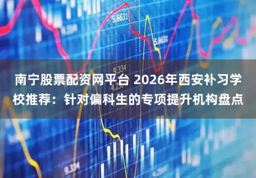 南宁股票配资网平台 2026年西安补习学校推荐：针对偏科生的专项提升机构盘点