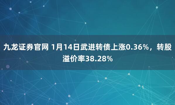 九龙证券官网 1月14日武进转债上涨0.36%，转股溢价率38.28%