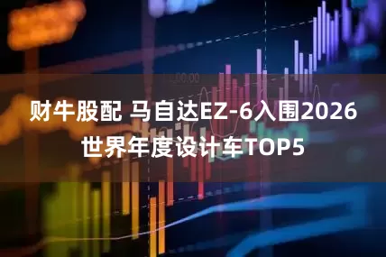财牛股配 马自达EZ-6入围2026世界年度设计车TOP5
