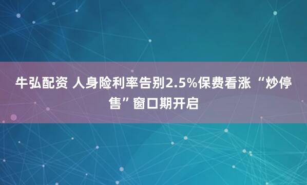 牛弘配资 人身险利率告别2.5%保费看涨 “炒停售”窗口期开启