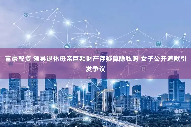 富豪配资 领导退休母亲巨额财产存疑算隐私吗 女子公开道歉引发争议