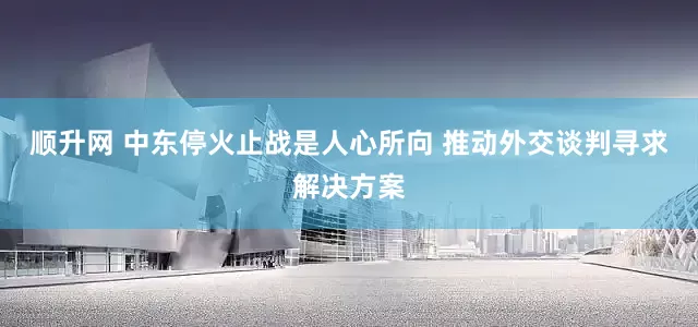 顺升网 中东停火止战是人心所向 推动外交谈判寻求解决方案