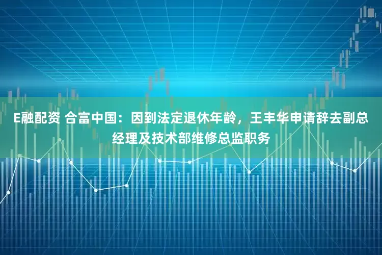 E融配资 合富中国：因到法定退休年龄，王丰华申请辞去副总经理及技术部维修总监职务