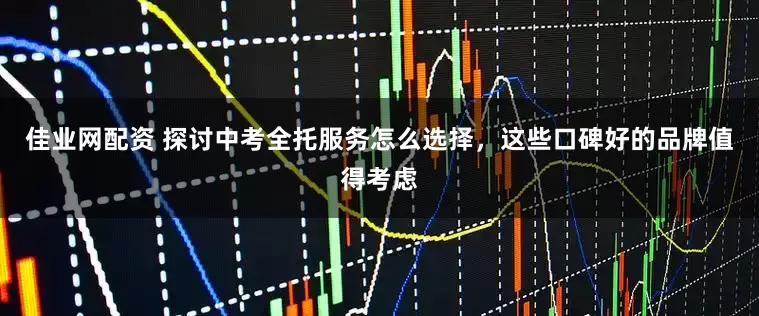 佳业网配资 探讨中考全托服务怎么选择，这些口碑好的品牌值得考虑